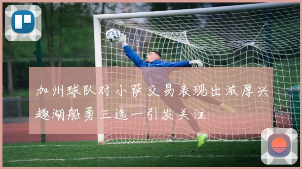 加州球队对小萨交易表现出浓厚兴趣湖船勇三选一引发关注