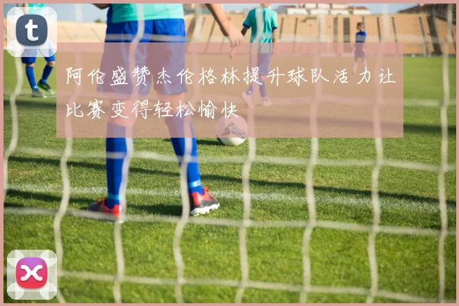 阿伦盛赞杰伦格林提升球队活力让比赛变得轻松愉快