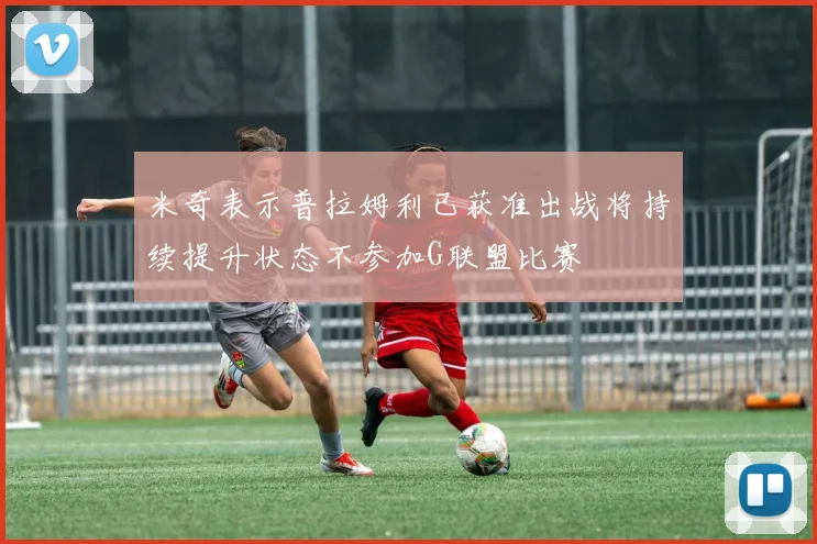 米奇表示普拉姆利已获准出战将持续提升状态不参加G联盟比赛