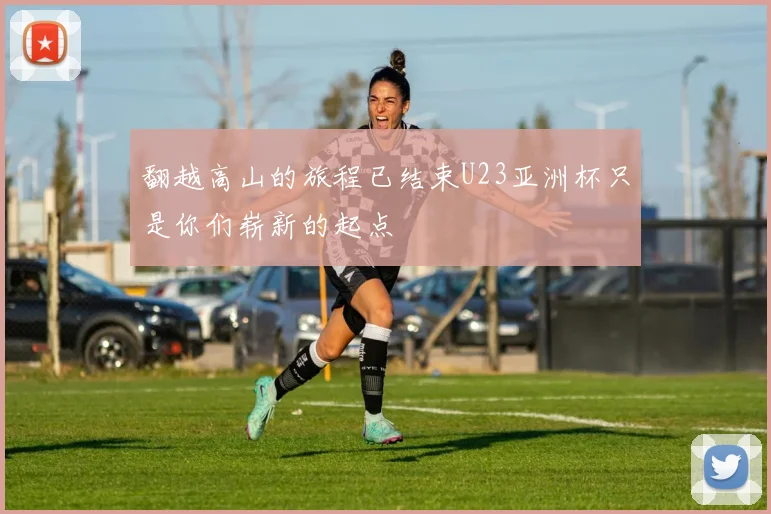 翻越高山的旅程已结束U23亚洲杯只是你们崭新的起点
