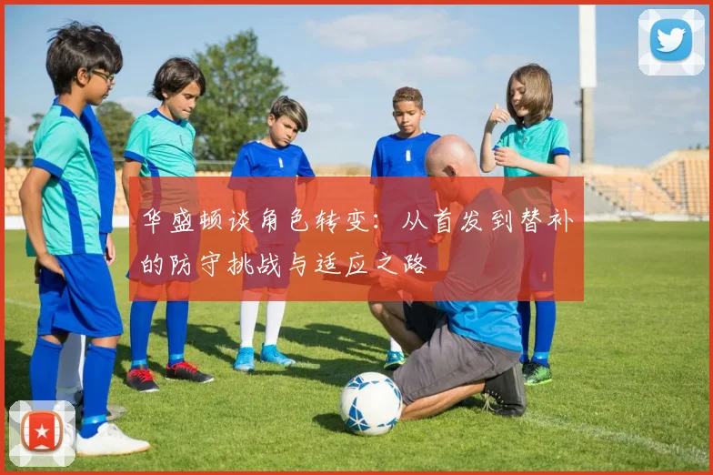 华盛顿谈角色转变：从首发到替补的防守挑战与适应之路