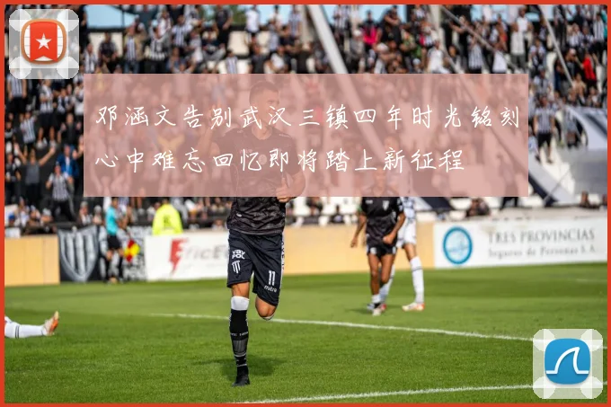 邓涵文告别武汉三镇四年时光铭刻心中难忘回忆即将踏上新征程