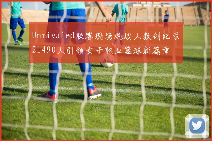 Unrivaled联赛现场观战人数创纪录21490人引领女子职业篮球新篇章