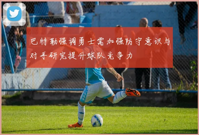 巴特勒强调勇士需加强防守意识与对手研究提升球队竞争力
