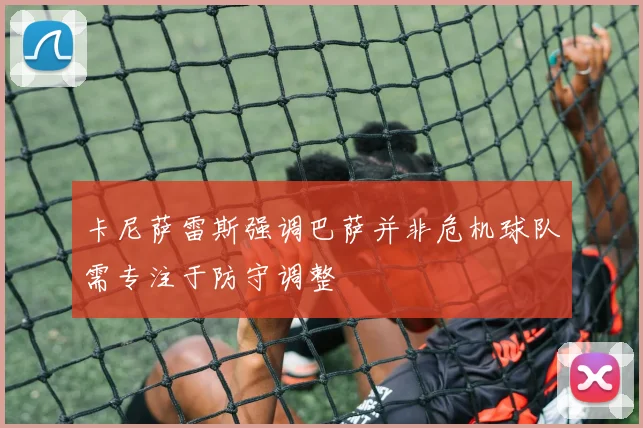 卡尼萨雷斯强调巴萨并非危机球队需专注于防守调整