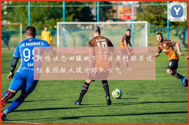 阿伦状态回暖砍下33分奥特称其攻防表现极大提升球队士气